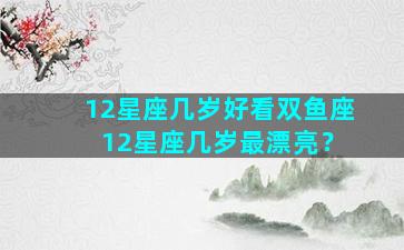 12星座几岁好看双鱼座 12星座几岁最漂亮？